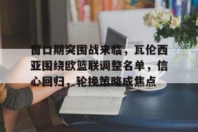 开云中国网站-关于窗口期突围战来临，瓦伦西亚围绕欧篮联调整名单，信心回归，轮换策略成焦点的信息